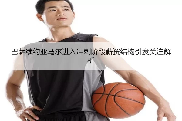 巴萨续约亚马尔进入冲刺阶段薪资结构引发关注解析